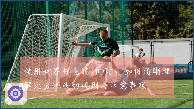 使用世界杯竞猜app时，如何清晰理解比分玩法的规则与注意事项